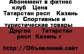 Абонемент в фитнес клуб › Цена ­ 9 900 - Татарстан респ., Казань г. Спортивные и туристические товары » Другое   . Татарстан респ.,Казань г.